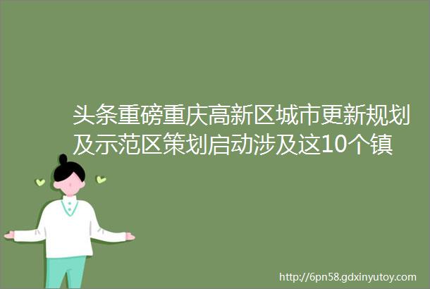 头条重磅重庆高新区城市更新规划及示范区策划启动涉及这10个镇hellip