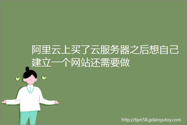 阿里云上买了云服务器之后想自己建立一个网站还需要做