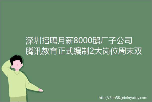 深圳招聘月薪8000鹅厂子公司腾讯教育正式编制2大岗位周末双休6险1金等福利这里有令你心动的offer